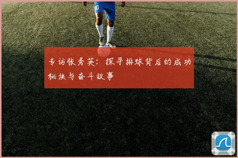专访张秀英：探寻排球背后的成功秘诀与奋斗故事