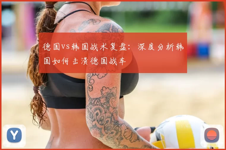 德国vs韩国战术复盘:深度分析韩国如何击溃德国战车