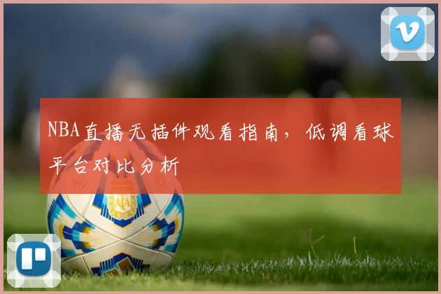 NBA直播无插件观看指南，低调看球平台对比分析