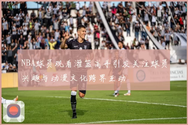 NBA球员观看灌篮高手引发关注球员兴趣与动漫文化跨界互动