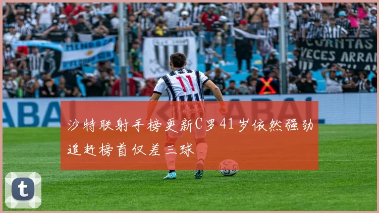 沙特联射手榜更新C罗41岁依然强劲追赶榜首仅差三球