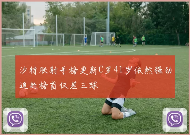 沙特联射手榜更新C罗41岁依然强劲追赶榜首仅差三球