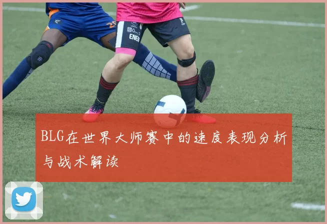 BLG在世界大师赛中的速度表现分析与战术解读