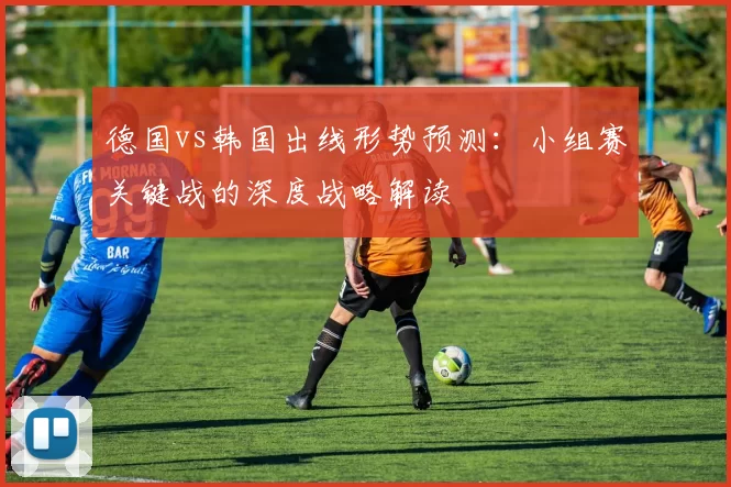 德国vs韩国出线形势预测：小组赛关键战的深度战略解读