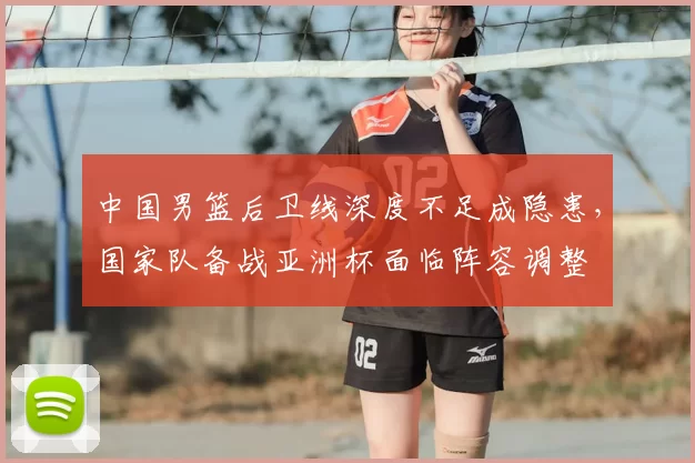 中国男篮后卫线深度不足成隐患，国家队备战亚洲杯面临阵容调整