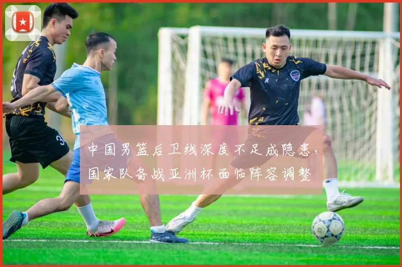 中国男篮后卫线深度不足成隐患，国家队备战亚洲杯面临阵容调整