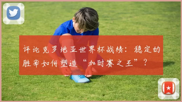 评论克罗地亚世界杯战绩：稳定的胜率如何塑造“加时赛之王”？