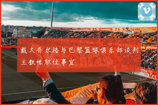 戴夫乔尔格与巴黎篮球俱乐部谈判主教练职位事宜