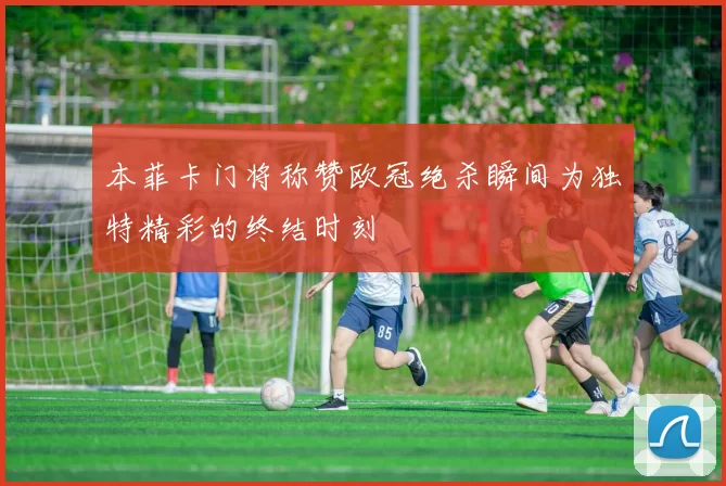 本菲卡门将称赞欧冠绝杀瞬间为独特精彩的终结时刻