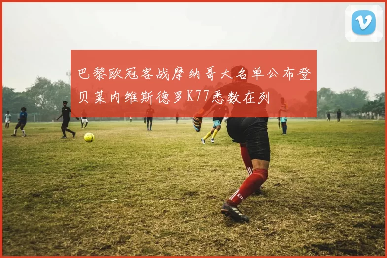 巴黎欧冠客战摩纳哥大名单公布登贝莱内维斯德罗K77悉数在列