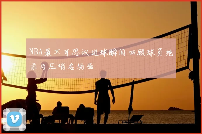 NBA最不可思议进球瞬间回顾球员绝杀与压哨名场面
