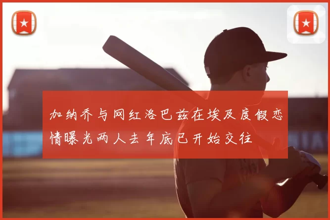 加纳乔与网红洛巴兹在埃及度假恋情曝光两人去年底已开始交往