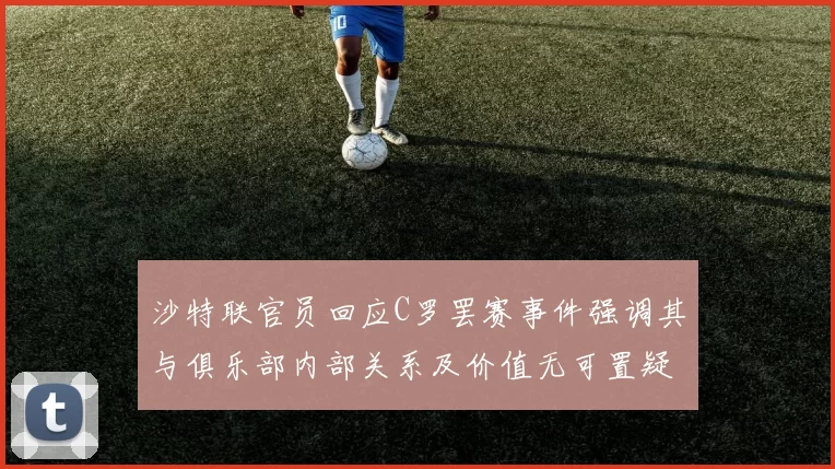 沙特联官员回应C罗罢赛事件强调其与俱乐部内部关系及价值无可置疑