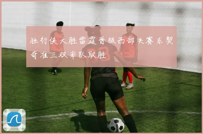 独行侠大胜雷霆晋级西部决赛东契奇准三双率队取胜