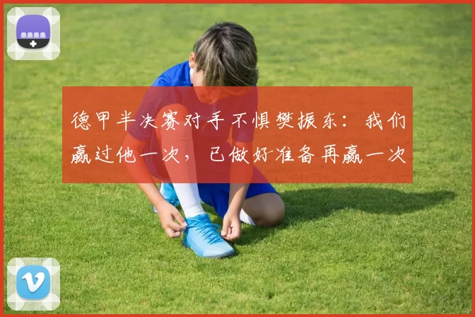 德甲半决赛对手不惧樊振东：我们赢过他一次，已做好准备再赢一次