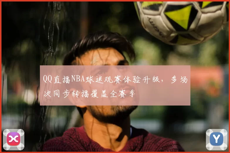 QQ直播NBA球迷观赛体验升级，多场次同步转播覆盖全赛季