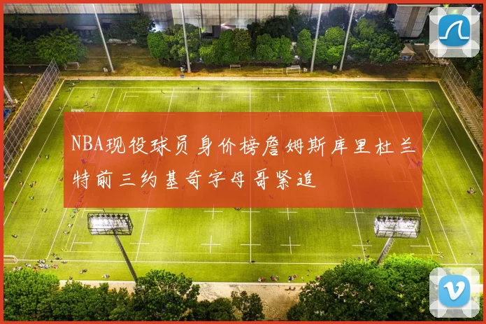 NBA现役球员身价榜詹姆斯库里杜兰特前三约基奇字母哥紧追