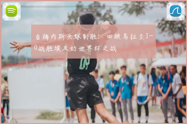 吉梅内斯头球制胜：回顾乌拉圭1-0战胜埃及的世界杯之战