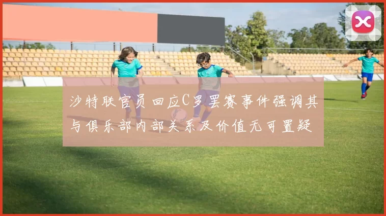 沙特联官员回应C罗罢赛事件强调其与俱乐部内部关系及价值无可置疑
