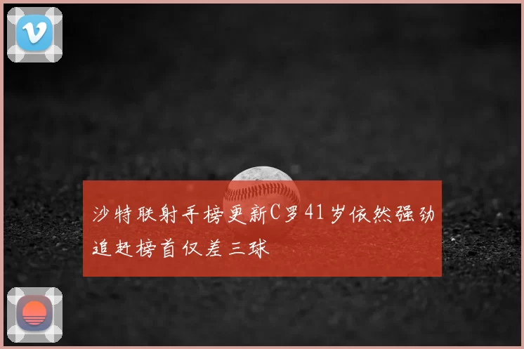 沙特联射手榜更新C罗41岁依然强劲追赶榜首仅差三球