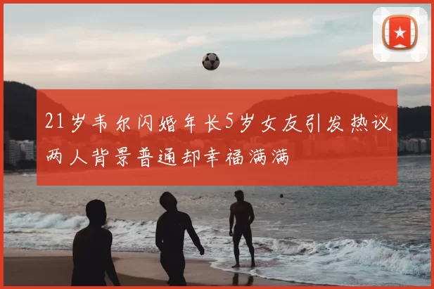 21岁韦尔闪婚年长5岁女友引发热议两人背景普通却幸福满满