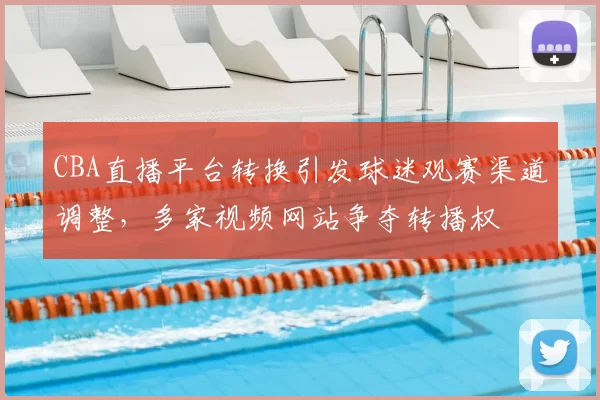 CBA直播平台转换引发球迷观赛渠道调整，多家视频网站争夺转播权