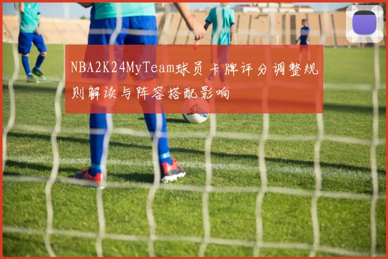 NBA2K24MyTeam球员卡牌评分调整规则解读与阵容搭配影响