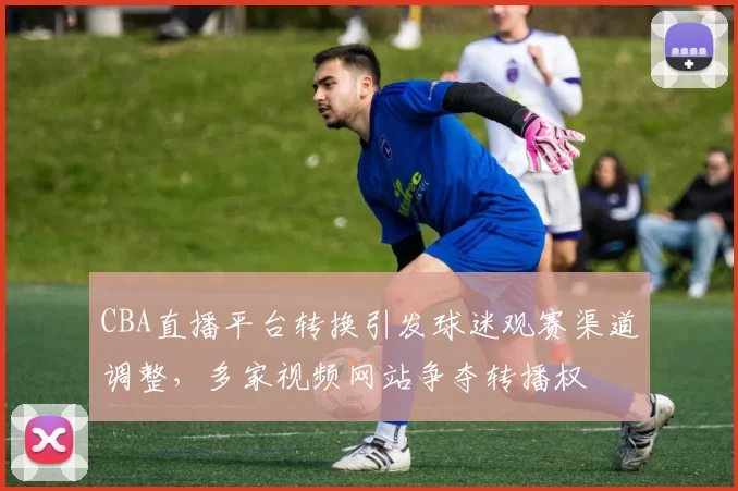 CBA直播平台转换引发球迷观赛渠道调整，多家视频网站争夺转播权