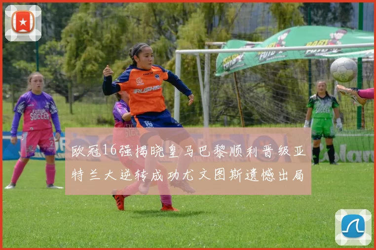 欧冠16强揭晓皇马巴黎顺利晋级亚特兰大逆转成功尤文图斯遗憾出局