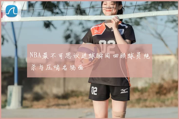 NBA最不可思议进球瞬间回顾球员绝杀与压哨名场面