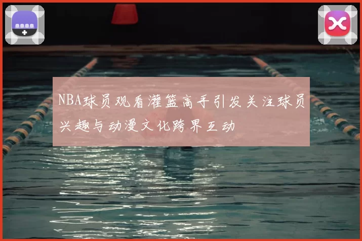 NBA球员观看灌篮高手引发关注球员兴趣与动漫文化跨界互动
