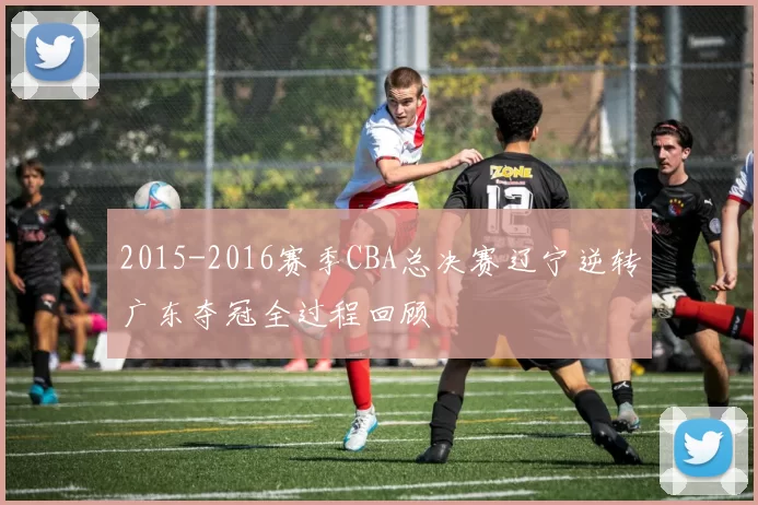 2015-2016赛季CBA总决赛辽宁逆转广东夺冠全过程回顾