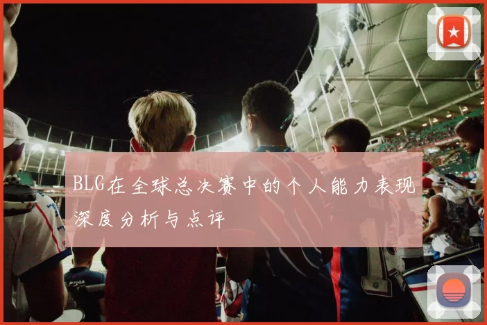 BLG在全球总决赛中的个人能力表现深度分析与点评