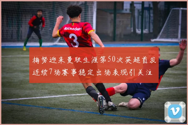 梅努迎来曼联生涯第50次英超首发连续7场赛事稳定出场表现引关注