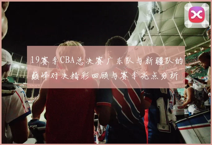 19赛季CBA总决赛广东队与新疆队的巅峰对决精彩回顾与赛季亮点分析