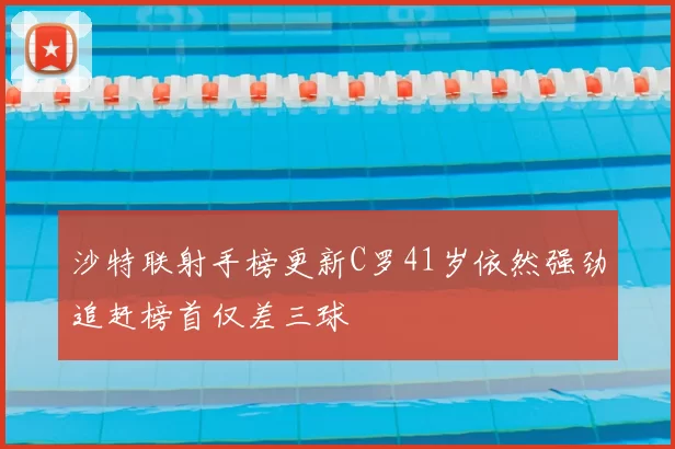 沙特联射手榜更新C罗41岁依然强劲追赶榜首仅差三球