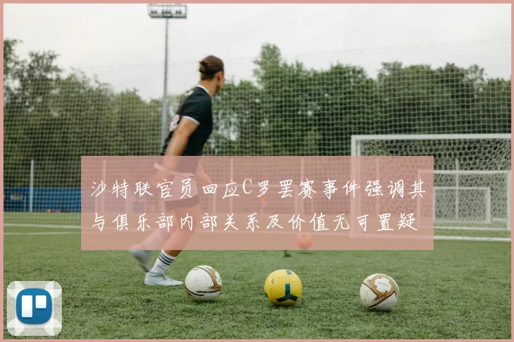 沙特联官员回应C罗罢赛事件强调其与俱乐部内部关系及价值无可置疑