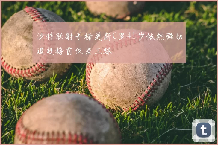 沙特联射手榜更新C罗41岁依然强劲追赶榜首仅差三球