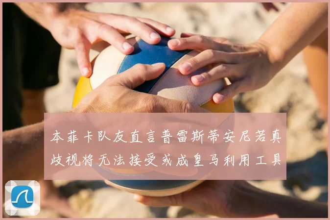 本菲卡队友直言普雷斯蒂安尼若真歧视将无法接受或成皇马利用工具