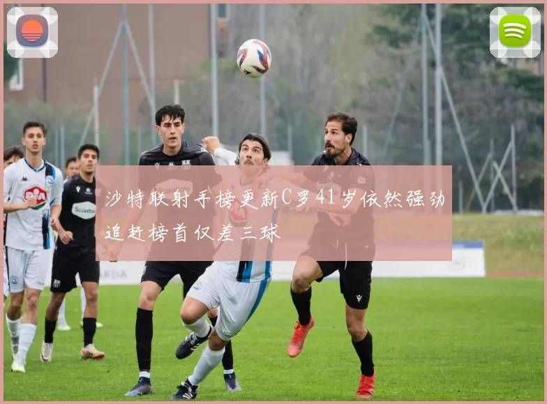 沙特联射手榜更新C罗41岁依然强劲追赶榜首仅差三球