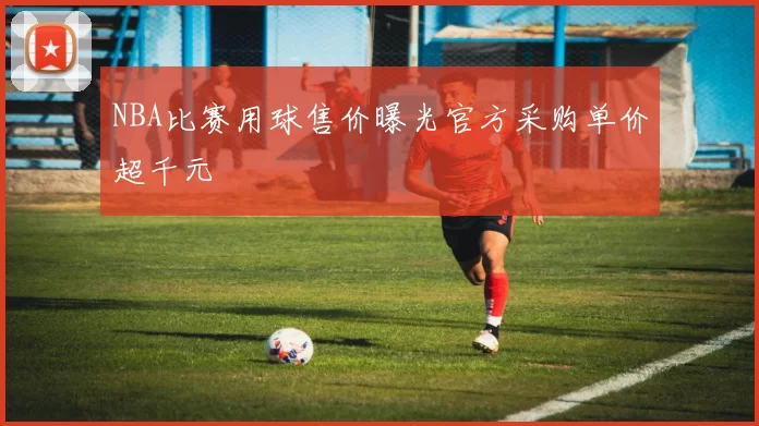 NBA比赛用球售价曝光官方采购单价超千元