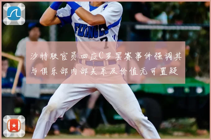 沙特联官员回应C罗罢赛事件强调其与俱乐部内部关系及价值无可置疑