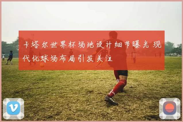 卡塔尔世界杯场地设计细节曝光 现代化球场布局引发关注
