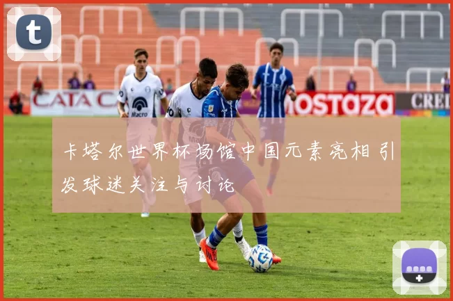 卡塔尔世界杯场馆中国元素亮相 引发球迷关注与讨论