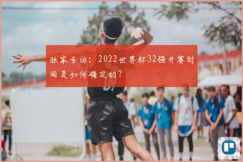 独家专访:2022世界杯32强开赛时间是如何确定的?