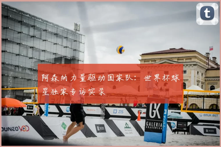 阿森纳力量驱动国家队：世界杯球星独家专访实录